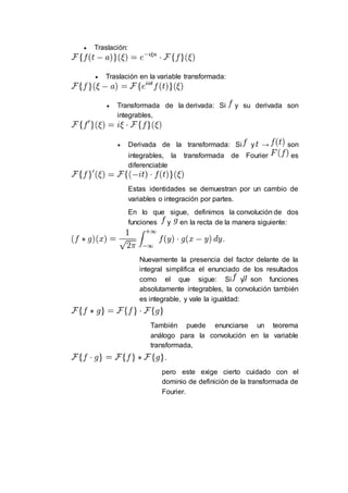  Traslación:
 Traslación en la variable transformada:
 Transformada de la derivada: Si y su derivada son
integrables,
 Derivada de la transformada: Si y → son
integrables, la transformada de Fourier es
diferenciable
Estas identidades se demuestran por un cambio de
variables o integración por partes.
En lo que sigue, definimos la convolución de dos
funciones y en la recta de la manera siguiente:
Nuevamente la presencia del factor delante de la
integral simplifica el enunciado de los resultados
como el que sigue: Si y son funciones
absolutamente integrables, la convolución también
es integrable, y vale la igualdad:
También puede enunciarse un teorema
análogo para la convolución en la variable
transformada,
pero este exige cierto cuidado con el
dominio de definición de la transformada de
Fourier.
 