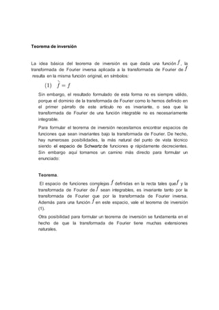 Teorema de inversión
La idea básica del teorema de inversión es que dada una función , la
transformada de Fourier inversa aplicada a la transformada de Fourier de
resulta en la misma función original, en símbolos:
Sin embargo, el resultado formulado de esta forma no es siempre válido,
porque el dominio de la transformada de Fourier como lo hemos definido en
el primer párrafo de este artículo no es invariante, o sea que la
transformada de Fourier de una función integrable no es necesariamente
integrable.
Para formular el teorema de inversión necesitamos encontrar espacios de
funciones que sean invariantes bajo la transformada de Fourier. De hecho,
hay numerosas posibilidades, la más natural del punto de vista técnico
siendo el espacio de Schwartz de funciones φ rápidamente decrecientes.
Sin embargo aquí tomamos un camino más directo para formular un
enunciado:
Teorema.
El espacio de funciones complejas definidas en la recta tales que y la
transformada de Fourier de sean integrables, es invariante tanto por la
transformada de Fourier que por la transformada de Fourier inversa.
Además para una función en este espacio, vale el teorema de inversión
(1).
Otra posibilidad para formular un teorema de inversión se fundamenta en el
hecho de que la transformada de Fourier tiene muchas extensiones
naturales.
 