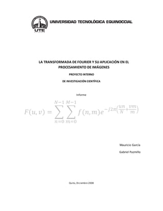 LA TRANSFORMADA DE FOURIER Y SU APLICACIÓN EN EL
PROCESAMIENTO DE IMÁGENES
PROYECTO INTERNO
DE INVESTIGACIÓN CIENTÍFICA
Informe
𝐹( 𝑢, 𝑣) = ∑ ∑ 𝑓(𝑛, 𝑚)𝑒−𝑗2𝜋(
𝑢𝑛
𝑁
+
𝑣𝑚
𝑚 )
𝑀−1
𝑚=0
𝑁−1
𝑛=0
Mauricio García
Gabriel Pazmiño
Quito, Diciembre 2008
 