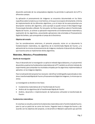 Pág. 2
desarrollo acelerado de las computadoras digitales ha permitido la aplicación de la FFT a
diferentes campos.
Su aplicación al procesamiento de imágenes se encuentra documentado en los libros
específicossobre lamateriaaun nivel teórico,enlosque nose expone directamente, laforma
de implementación de los diferentes algoritmos, y en el mejor de los casos presentan una
descripción narrativa del algoritmo, como ejemplo se puede revisar el libro Digital Image
Processingde González y Woods. Por otra parte, los libros específicos sobre la Transformada
Rápida de Fourier, se centran su aplicación mayormente a la fundamentación matemática y
explicación de los algoritmos, presentando aplicaciones más orientadas al Procesamiento
Digital de Señales, que corresponde al campo de la Electrónica.
Objetivo del estudio
Con las consideraciones anteriores, el presente proyecto, reúne en un documento la
fundamentación matemática, los algoritmos de la transformada Rápida de Fourier, y la
aplicaciónde los mismos al procesamiento de imágenes mediante el desarrollo de software
que muestra como se implementan dichos algoritmos.
Materiales, Métodos y Procedimientos
Diseño de Investigación
Para el desarrollo de la investigación se aplicó el método lógico deductivo, el cual permitió
desarrollaryexplicarlosfundamentosmatemáticosde laFFT,tambiénse utilizóel método do
experimental, para comprobar los resultados arrojados por los algoritmos implementados al
aplicarlos en las imágenes digitales.
Para la realizacióndel proyecto fue necesario identificar la bibliografía especializada en dos
áreas:transformadaRápidade FourieryProcesamientoDigital de Imágenes, la misma que se
anexa.
La investigación se dividió en tres fases:
 Fundamentos matemáticos de la Transformada de Fourier
 Análisis de los algoritmos de la Transformada Rápida de Fourier
 Análisis, desarrollo e implementación de Aplicaciones utilizando la transformada de
Fourier.
Fundamentos matemáticos:
En estafase se estudióyanalizólosfundamentosmatemáticos de laTransformadade Fourier,
para lo cual se partió de las series de Fourier, llegando hasta la Integral de Fourier; y de
acuerdo con los objetivos del proyecto, se desarrolló en MatLab la aplicación que permite
 