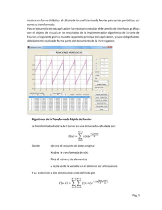 Pág. 3
mostrar enformadidáctica el cálculode loscoeficientesde Fourier para series periódicas, así
como su transformada.
Para el desarrollode estaaplicaciónfue necesarioestudiarel desarrollo de interfases gráficas
con el objeto de visualizar los resultados de la implementación algorítmica de la serie de
Fourier,el siguiente gráficomuestralapantallaprincipal de laaplicación,ycuyocódigofuente,
debidamente explicado forma parte del documento de la investigación.
Algoritmos de la Transformada Rápida de Fourier
La transformada discreta de Fourier en una dimensión está dada por:
𝑋( 𝑢) = ∑ 𝑥(𝑛)𝑒
−𝑗2𝜋𝑢𝑛
𝑁
𝑁−1
𝑛=0
Donde x(n) es el conjunto de datos original
X(u) es la transformada de x(n)
N es el número de elementos
u representa la variable en el dominio de la frecuencia
Y su extensión a dos dimensiones está definida por
𝐹( 𝑢, 𝑣) = ∑ ∑ 𝑓(𝑛, 𝑚)𝑒
−𝑗2𝜋( 𝑢𝑛
𝑁
+
𝑣𝑚
𝑚
)
𝑀−1
𝑚=0
𝑁−1
𝑛=0
 