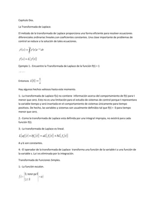 Capitulo Dos.

La Transformada de Laplace.

El método de la transformada de Laplace proporciona una forma eficiente para resolver ecuaciones
diferenciales ordinarias lineales.con coeficientes constantes. Una clase importante de problemas de
control se reduce a la solución de tales ecuaciones.
                                                                                       ∞
                       f ( s ) = ∫ f (t )e −st dt
                                                                                       0



                      f ( s ) = L{ f ( t )}

Ejemplo 1.- Encuentre la Transformada de Laplace de la función f(t) = 1
                              − st∞
         ∞ − st
                 (1) e dt = − e     − 1 − 1 1  − 1 1  − 1 1
                                   = ( e ∞− − e− 0) =  ∞ − 1 =  − 1 = ( 0 − 1) =
f ( s) = ∫                    s0 s                    se  s∞  s s
             0




                                                                                           1
Entonces L{1} =
                                                                                           s

Hay algunos hechos valiosos hasta este momento.

1.- La transformada de Laplace f(s) no contiene información acerca del comportamiento de f(t) para t
menor que cero. Esto no es una limitación para el estudio de sistemas de control porque t representara
la variable tiempo y será insertada en el comportamiento de sistemas únicamente para tiempo
positivos. De hecho, las variables y sistemas son usualmente definidos tal que f(t) = 0 para tiempo
menor que cero.

2.- Como la transformada de Laplace esta definida por una integral impropia, no existirá para cada
función f(t).

3.- La transformada de Laplace es lineal.

             L{ af1 ( t ) + bf 2 ( t )} = aL{ f1 ( t )} + bL{ f 2 ( t )}

A y b son constantes.

4.- El operador de la transformada de Laplace transforma una función de la variable t a una función de
la variable s. La t es eliminada por la integración.

Transformada de Funciones Simples.

1.- La función escalon.

                           0, t menor que 0
                 f ( t) =                   = u( t )
                           1, t ≥ 0        
 