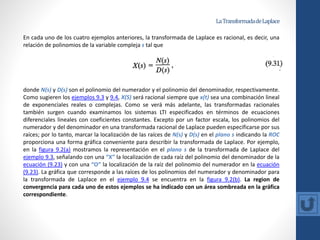 LaTransformadadeLaplace
En cada uno de los cuatro ejemplos anteriores, la transformada de Laplace es racional, es decir, una
relación de polinomios de la variable compleja s tal que
donde N(s) y D(s) son el polinomio del numerador y el polinomio del denominador, respectivamente.
Como sugieren los ejemplos 9.3 y 9.4, X(S) será racional siempre que x(t) sea una combinación lineal
de exponenciales reales o complejas. Como se verá más adelante, las transformadas racionales
también surgen cuando examinamos los sistemas LTI especificados en términos de ecuaciones
diferenciales lineales con coeficientes constantes. Excepto por un factor escala, los polinomios del
numerador y del denominador en una transformada racional de Laplace pueden especificarse por sus
raíces; por lo tanto, marcar la localización de las raíces de N(s) y D(s) en el plano s indicando la ROC
proporciona una forma gráfica conveniente para describir la transformada de Laplace. Por ejemplo,
en la figura 9.2(a) mostramos la representación en el plano s de la transformada de Laplace del
ejemplo 9.3, señalando con una “Χ” la localización de cada raíz del polinomio del denominador de la
ecuación (9.23) y con una “O” la localización de la raíz del polinomio del numerador en la ecuación
(9.23). La gráfica que corresponde a las raíces de los polinomios del numerador y denominador para
la transformada de Laplace en el ejemplo 9.4 se encuentra en la figura 9.2(b). La region de
convergencia para cada uno de estos ejemplos se ha indicado con un área sombreada en la gráfica
correspondiente.
 