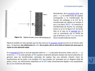 LaTransformadadeLaplace
Observe también en este ejemplo que los dos ceros en la ecuación (9.35) ocurren en el mismo valor
que s. En general, nos referiremos al orden de un polo o de un cero como el número de veces que se
repite en una ubicación dada.
En el ejemplo 9.5 hay un cero de segundo orden en s = 1 y dos polos de primer orden, uno en s = -1 y
el otro en s = 2. En este ejemplo, la ROC queda a la derecho del polo situado más hacia la derecho. En
general, para las transformadas racionales de Laplace hay una estrecha relación entre las
localizaciones de los polos y las posibles ROC que pueden ser asociadas con un diagram dado de
polos y ceros. Las restricciones específicas en la ROC están estrechamente ligadas a las propiedades
de x(t) en el dominio del tiempo.
Recordemos, de la ecuación (9.6), que
para s = jω la trasformada de Laplace
corresponde a la transformada de
Fourier. Sin embargo, si la ROC de la
transformada de Laplace no incluye el
eje jω (es decir, Re{s} = 0), entonces la
transformada de Fourier no converge.
Como se ve en la figura 9.3, de hecho
éste es el caso en el ejemplo 9.5, el
cual es consistente con el hecho de
que el término (1/3)𝒆𝟐𝒕
𝒖(𝒕) en x(t) no
tiene transformada de Fourier.
 