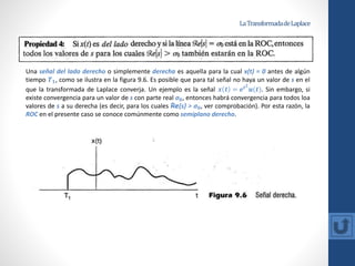 LaTransformadadeLaplace
Una señal del lado derecho o simplemente derecha es aquella para la cual x(t) = 0 antes de algún
tiempo 𝑻𝟏, como se ilustra en la figura 9.6. Es posible que para tal señal no haya un valor de s en el
que la transformada de Laplace converja. Un ejemplo es la señal 𝒙 𝒕 = 𝒆𝒕𝟐
𝒖(𝒕). Sin embargo, si
existe convergencia para un valor de s con parte real σ𝟎, entonces habrá convergencia para todos loa
valores de s a su derecha (es decir, para los cuales Re{s} > σ𝟎, ver comprobación). Por esta razón, la
ROC en el presente caso se conoce comúnmente como semiplano derecho.
 