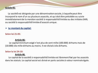 Article 45:
La société́ est désignée par une dénominationsociale, à laquellepeut être
incorporé le nom d'un ou plusieurs associés, et qui doit être précédée ou suivie
immédiatementde la mention société́ à responsabilité́limitée ou des initiales SARL
ou société́ à responsabilité́limitéed'associé unique.
➢ Le montant du capital:
Selon loi 21-05:
Article 46:
Le capitalminimum exigé n’est plus de cent mille (100.000) dirhams mais de
(10.000) dix mille dirhams au moins. Il est divisé á dix dirhams.
Selon la loi 24-10:
Article 46.
Le capitalde la société́ à responsabilité́limitée est librement ﬁxé par les associés
dans les statuts. Le capitalsocial est divisé en parts socialesà valeur nominaleégale.
 