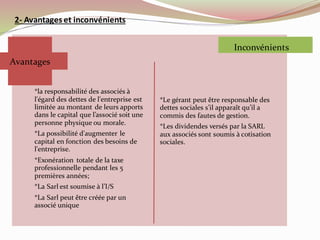 2- Avantages et inconvénients
*la responsabilité des associés à
l'égard des dettes de l'entreprise est
limitée au montant de leurs apports
dans le capital que l’associé soit une
personne physique ou morale.
*La possibilité d'augmenter le
capital en fonction des besoins de
l'entreprise.
*Exonération totale de la taxe
professionnelle pendant les 5
premières années;
*La Sarl est soumise à l’I/S
*La Sarl peut être créée par un
associé unique
*Le gérant peut être responsable des
dettes sociales s’il apparaît qu’il a
commis des fautes de gestion.
*Les dividendes versés par la SARL
aux associés sont soumis à cotisation
sociales.
Avantages
Inconvénients
 