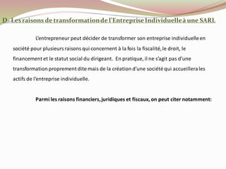 D- Lesraisons de transformationde l’EntrepriseIndividuelleà une SARL
L’entrepreneur peut décider de transformer son entreprise individuelleen
société pour plusieursraisons qui concernent à la fois la fiscalité,le droit, le
financement et le statut social du dirigeant. En pratique, il ne s’agit pas d’une
transformation proprement dite mais de la création d’une société qui accueillerales
actifs de l’entreprise individuelle.
Parmi les raisons financiers,juridiques et fiscaux, on peut citer notamment:
 