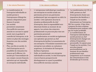 • La transformation de
l’entreprise individuelle en
société permet à
l’entrepreneur d’élargirles
options à disposition pour
ﬁnancer le projet.
• Les sociétés
permettent notamment
d’accueillirde nouveaux
associés en ouvrant le capital
social, tout en gardant le
contrôle de l’entreprise, et de
mettre en place des montages
ﬁnanciers avec des sociétés
holdings.
• Plus, une fois en société, le
chef d’entreprise aura la
possibilité de rémunérer les
avances qu’il effectue à la
société par l’intermédiaire de
son compte courant d’associé,
opération qui est impossible
en entreprise individuelle.
• L ’entrepreneur individuel qui transforme
son entreprise en société scinde son
patrimoine privé et son patrimoine
professionnel (qui sera apporté ou cédé à la
société). Cette opération sécurise la
situation professionnelle du chef
d’entreprise, dont la responsabilité sera
désormais limitée au montant de ses
apports. Les actions des créanciers
professionnels ne pourront plus viser son
patrimoine personnel.
• La transformation en société est également
une opération qui permet au chef
d’entreprise de faciliter la transmission de
son entreprise. S’il souhaite transmettre son
entreprise à ses enfants ou à plusieurs
acquéreurs, la titrisation de l’entreprise
facilitera l’opération.
• Enﬁn, en transformant son entreprise
individuelle en société, le chef d’entreprise
s’ouvre d’autres perspectives de
développement en ayant la possibilité
d’accueillirde nouveaux associés.
• La transformation de L’EI en
SARL permet au chef
d’entreprise de choisir une
imposition des bénéﬁces à
l’impôt sur les sociétés
directement sur l’entreprise..
NB: Sur ce point, il faut donc
comparer les deux schémas
d’imposition pour analyser celui
qui est le plus proﬁtable.
• La transformation de
l’entreprise individuelle en
société permet au chef
d’entreprise de changer son
schéma d’imposition
personnelle. En optant pour
l’impôt sur les sociétés, il ne
sera plus imposé
personnellement sur le
montant de son bénéﬁce
professionnel mais
uniquement sur le montant
des rémunérations et des
dividendes qu’il s’octroie.
 