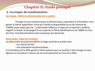 A- Les étapes de transformation:
1ère étape : Définir la dénomination de la société :
Changer le nom commercial par la dénomination,cependantsi le fondateur veut
garder la même appellation,il faut qu’il vériﬁe la disponibilitévia le site Internet de
l’OMPIC www.ompic.gov.ma . La demande s’effectue à l’appuid’un imprimé ( certiﬁcat
négatif ) à remplir accompagné d’une copie de la CIN du bénéficiaire et de 168DH au titre
des frais. Cinq dénominationssont à proposer par demande.
2ème étape: Siège de la société :
Les documents qui pourront définir le siège social de la société sont:
- Un contrat de bail.
- Une attestation de domiciliation.
Si le fondateur de la SARL garde la même adresse pour sa société, il doit changer le nom
figurant sur les pièces ci-dessus de son nom personnel au nom de la SARL.
 