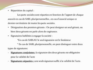 • Répartition du capital :
Les parts sociales sont réparties en fonction de l’apport de chaque
associé en cas de SARL pluripersonnelles , en cas d’associé unique ce
dernier est titulaire de toutes les parts sociales.
• Désignation des premiers gérants : On peut designer un seul gérant, ou
bien deux gérants on parle alors de cogérance.
• Signataires habilités à engager la société :
*En cas de SARLAU le seul signataire est le fondateur
* En cas de SARL pluripersonnelle, on peut distinguer entre deux
types de signatures:
- Signatures conjointes :la signature des deux gérants est obligatoire
pour la validité de l’acte
- Signatures séparées : une seulesignaturesuffit à la validité de l’acte.
 