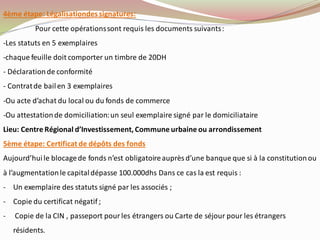 4ème étape: Légalisationdessignatures:
Pour cette opérationssont requis les documents suivants:
-Les statuts en 5 exemplaires
-chaque feuille doit comporter un timbre de 20DH
- Déclarationde conformité
- Contratde bailen 3 exemplaires
-Ou acte d’achat du local ou du fonds de commerce
-Ou attestationde domiciliation:un seul exemplaire signé par le domiciliataire
Lieu: Centre Régional d’Investissement, Commune urbaine ou arrondissement
5ème étape: Certificat de dépôts des fonds
Aujourd’huile blocagede fonds n’est obligatoireauprès d’une banque que si à la constitutionou
à l’augmentationle capitaldépasse 100.000dhs Dans ce cas la est requis :
- Un exemplaire des statuts signé par les associés ;
- Copie du certificat négatif ;
- Copie de la CIN , passeport pourles étrangers ou Carte de séjour pour les étrangers
résidents.
 