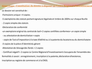 6ème étape : Constitution du dossier à déposer au Centre Régional d’Investissement
Le dossier est constitué de :
-Formulaire unique + 4 copies.
-5 exemplaires des statuts portantsignature légaliséeet timbre de 20Dhs sur chaque feuille
- 2 copie simples des statuts
-Déclarationde conformité
-un exemplaire original du contratde bail+2 copies certifiées conformes+ un copie simple
- ou attestationde domiciliation +copie
- copie de l’avisd’impositionà la taxe d’édilité ou à la patente du locataireou du domiciliataire
-3 copies de la pièce d’identitédu gérant
-Attestationde blocagedes fonds + 2 copies
- Certificat négatif + 2 copies Le Centre Régionald’Investissement s’occupera de l’ensemble des
formalités à savoir : enregistrement, inscriptionà la patente,déclarationd’existence,
inscriptionau registre de commerce et à la CNSS.
 