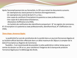 Après l’accomplissement de ces formalités, le CRI vous remet les documents suivants:
-Un exemplaire du statut portant la mention d’enregistrement ;
-Un exemplaire du contrat de bails’il y a lieu ;
-Une copie du certificat d’inscriptionà la patente ou taxe professionnelle;
-Une copie de la déclarationd’existence ;
-Attestation d’affiliation àla CNSS;
-Un bulletinde notificationdes identifiantscomportant: N° du registre de commerce,
N° d’inscriptionà la patenteou taxe professionnelle, identifiantfiscal, N° d’affiliation àla
CNSS;
7ème étape :Annonce légale:
La publicitéd’un avisde constitutionde la société dansun journal d’annonces légales et
au bulletinofficiel doit être effectuée dans un délai maximum de 30jours à compter de la
date d’inscriptionau Registre de Commerce.
Toutefois , il est recommandé de procéder à cette publicitéen même temps que la
remise du dossier au CRI et ce, pour satisfaireà l’exigence de la banquede produire
l’annonce légalepour le déblocage des fonds.
 