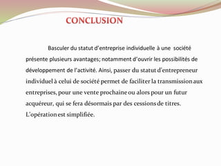 Basculer du statut d’entreprise individuelle à une société
présente plusieurs avantages; notamment d’ouvrir les possibilités de
développement de l’activité. Ainsi, passer du statut d’entrepreneur
individuel à celui de société permet de faciliter la transmissionaux
entreprises, pour une vente prochaineou alors pour un futur
acquéreur, qui se fera désormais par des cessions de titres.
L’opérationest simplifiée.
 