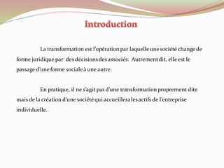 La transformation est l’opération par laquelleunesociété change de
forme juridique par des décisionsdes associés. Autrementdit, elleest le
passage d’une forme socialeà une autre.
En pratique, il ne s’agit pas d’une transformation proprement dite
mais de la création d’une sociétéqui accueilleralesactifs de l’entreprise
individuelle.
 
