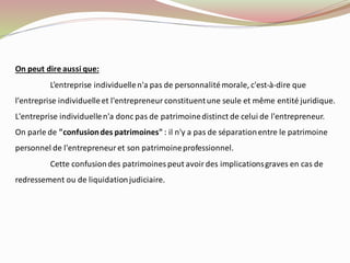 On peut dire aussi que:
L’entreprise individuellen'a pas de personnalitémorale, c'est-à-dire que
l'entreprise individuelleet l'entrepreneur constituentune seule et même entité juridique.
L'entreprise individuellen'a donc pas de patrimoinedistinct de celui de l'entrepreneur.
On parle de "confusiondes patrimoines" : il n'y a pas de séparationentre le patrimoine
personnel de l'entrepreneur et son patrimoineprofessionnel.
Cette confusiondes patrimoines peut avoir des implicationsgraves en cas de
redressement ou de liquidationjudiciaire.
 