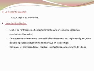➢ Le montantdu capital:
Aucun capitalest déterminé.
➢ Les obligationslégales:
• Le chef de l’entreprise doit obligatoirementouvrir un compte auprès d’un
établissement bancaire;
• L’entrepreneur doit tenir une comptabilitéconformément aux règles en vigueur, dont
laquelleil peut constituer un mode de preuve en cas de litige;
• Conserver les correspondances et pièces justificativespourune durée de 10 ans.
 