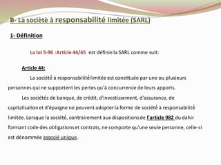 B- La sociètè à responsabilité limitée (SARL)
La loi 5-96 :Article 44/45 est définie la SARL comme suit:
Article 44:
La société́ à responsabilité́limitée est constituée par une ou plusieurs
personnes qui ne supportent les pertes qu'à concurrence de leurs apports.
Les sociétés de banque, de crédit, d'investissement, d'assurance, de
capitalisationet d'épargne ne peuvent adopterla forme de société́ à responsabilité́
limitée. Lorsque la société́, contrairement aux dispositionsde l'article 982 du dahir
formant code des obligationset contrats, ne comporte qu'une seule personne, celle-ci
est dénommée associé unique.
1- Définition
 
