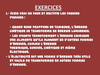 EXERCICES1.- Écris vrai ou faux et rectifie les fausses phrases :	- Quand nous frappons un tambour, l’énergie cinétique se transforme en énergie lumineuse.	- Les vivants transforment l’énergie chimique des aliments qu’ils mangent en d’autres formes d’énergie, comme l’énergie thermique, sonore, cinétique et même électrique.- L’électricité est une forme d’énergie très utile et facile de transformer en autres formes d’énergie.