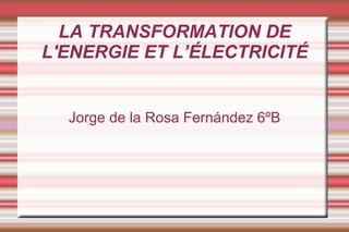 LA TRANSFORMATION DE
L'ENERGIE ET L’ÉLECTRICITÉ


  Jorge de la Rosa Fernández 6ºB
 