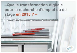 –Quelle transformation digitale
pour la recherche d’emploi ou de
stage en 2015 ? –
Philippe BRANCOURT Consultant à l’APEC (Association Pour l’Emploi des Cadres).
 