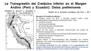 La Transgresión del Cretácico Inferior en el Margen
Andino (Perú y Ecuador): Datos preliminares
ROBERT E., BULOT L., DHONDT A.,
JAILLARD E., VILLAGÓIVIEZ R.,
RIVADENEIRAY M., PAZ M.
Boletín de la Sociedad Geol6gica del Perú v. 88 (1
Durante el Cretácico inferior:
El Margen Activo de Perú y Ecuador soporta cuatro zonas
paleogeográficas longitudinales en dirección Oeste - Este:
 Una Zona Costera,
 Una Cuenca Occidental,
 El Umbral Marañón (Geanticlinal)
 Una Cuenca Oriental.
Dentro de esas zonas se depositan sucesivamente tres grupos de
sedimentos transgresivos:
 Areniscas Fluvio-marinas que sobreyacen directamente al substrato,
 Sedimentos Marinos Transgresivos,
 Niveles Anóxicos.
Análisis Macro- y Micro-faunísticos han permitido una revisión
preliminar del cuadro bio-estratigráfico de los depósitos transgresivos
del Cretáceo inferior.
El resultado principal de este trabajo es la comprobación del
carácter diacrónico de las facies del Cretácico inferior en la Cuenca
Andina en el Norte del Perú y al sur oriente del Ecuador.
 