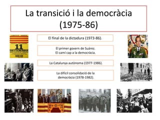 La transició i la democràcia
(1975-86)
El final de la dictadura (1973-86).
El primer govern de Suárez.
El camí cap a la democràcia.
La Catalunya autònoma (1977-1986).
La difícil consolidació de la
democràcia (1978-1982).
 