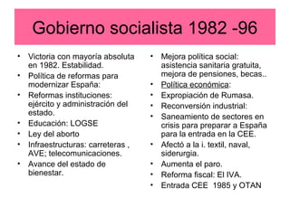 Gobierno socialista 1982 -96
• Victoria con mayoría absoluta
en 1982. Estabilidad.
• Política de reformas para
modernizar España:
• Reformas instituciones:
ejército y administración del
estado.
• Educación: LOGSE
• Ley del aborto
• Infraestructuras: carreteras ,
AVE; telecomunicaciones.
• Avance del estado de
bienestar.
• Mejora política social:
asistencia sanitaria gratuita,
mejora de pensiones, becas..
• Política económica:
• Expropiación de Rumasa.
• Reconversión industrial:
• Saneamiento de sectores en
crisis para preparar a España
para la entrada en la CEE.
• Afectó a la i. textil, naval,
siderurgia.
• Aumenta el paro.
• Reforma fiscal: El IVA.
• Entrada CEE 1985 y OTAN
 