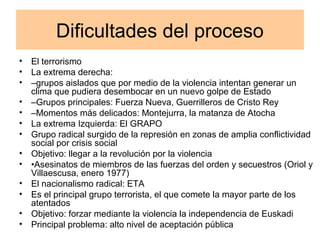 Dificultades del proceso
• El terrorismo
• La extrema derecha:
• –grupos aislados que por medio de la violencia intentan generar un
clima que pudiera desembocar en un nuevo golpe de Estado
• –Grupos principales: Fuerza Nueva, Guerrilleros de Cristo Rey
• –Momentos más delicados: Montejurra, la matanza de Atocha
• La extrema Izquierda: El GRAPO
• Grupo radical surgido de la represión en zonas de amplia conflictividad
social por crisis social
• Objetivo: llegar a la revolución por la violencia
• •Asesinatos de miembros de las fuerzas del orden y secuestros (Oriol y
Villaescusa, enero 1977)
• El nacionalismo radical: ETA
• Es el principal grupo terrorista, el que comete la mayor parte de los
atentados
• Objetivo: forzar mediante la violencia la independencia de Euskadi
• Principal problema: alto nivel de aceptación pública
 