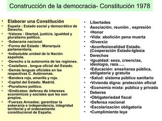 Construcción de la democracia- Constitución 1978
• Elaborar una Constitución
• España : Estado social y democrático de
Derecho.
• •Valores : libertad, justicia, igualdad y
pluralismo político.
• •Soberanía nacional.
• •Forma del Estado : Monarquía
parlamentaria.
• •Indisoluble unidad de la Nación
española.
• •Derecho a la autonomía de las regiones.
• •Castellano , lengua oficial del Estado.
• •Demás lenguas oficiales en las
respectivas C. Autónomas.
• •Bandera roja, amarilla y roja.
• •Capital del Estado: Madrid.
• •Pluralismo político.
• •Sindicatos: defensa de intereses
económicos y sociales que les son
propios.
• •Fuerzas Armadas: garantizar la
soberanía e independencia, integridad
territorial y el ordenamiento
constitucional de España.
• Libertades
• Asociación, reunión , expresión
• •Honor
• •Vida: abolición pena muerta
• •Divorcio
• •Aconfesionalidad Estado.
(Cooperación Estado-Iglesia
• Derechos
• •Igualdad: sexo, creencias,
ideología, raza…..
• •Educación: enseñanza pública,
obligatoria y gratuita
• •Salud: sistema público sanitario
• •Vivienda digna: protección oficial
• •Economía mixta: pública y privada
• Deberes
• •Obligatoriedad fiscal
• •Defensa nacional
• •Escolarización obligatoria
• •Cumplimiento leye
 