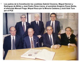 • Los padres de la Constitución los ucedistas Gabriel Cisneros, Miguel Herrero y
Rodríguez de Miñón y José Pedro Pérez Llorca, el socialista Gregorio Peces Barba,
el aliancista Manuel Fraga, Miquel Roca por la Minoría Catalana y Jordi Solé Tura
por el PCE
 