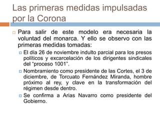 Las primeras medidas impulsadas
por la Corona
 Para salir de este modelo era necesaria la
voluntad del monarca. Y ello se observo con las
primeras medidas tomadas:
 El día 26 de noviembre indulto parcial para los presos
políticos y excarcelación de los dirigentes sindicales
del “proceso 1001”.
 Nombramiento como presidente de las Cortes, el 3 de
diciembre, de Torcuato Fernández Miranda, hombre
próximo al rey, y clave en la transformación del
régimen desde dentro.
 Se confirma a Arias Navarro como presidente del
Gobierno.
 