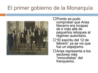 El primer gobierno de la Monarquía
Pronto se pudo
comprobar que Arias
Navarro era incapaz
de ir más allá de
pequeños retoques al
régimen autoritario.
“El espíritu del 12 de
febrero” ya se vio que
fue un espejismo.
Arias representa a los
sectores más
“inmovilistas” del
franquismo.
 