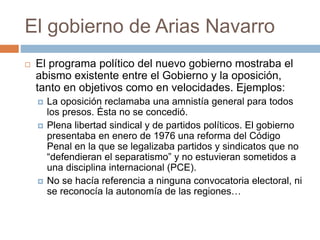 El gobierno de Arias Navarro
 El programa político del nuevo gobierno mostraba el
abismo existente entre el Gobierno y la oposición,
tanto en objetivos como en velocidades. Ejemplos:
 La oposición reclamaba una amnistía general para todos
los presos. Ésta no se concedió.
 Plena libertad sindical y de partidos políticos. El gobierno
presentaba en enero de 1976 una reforma del Código
Penal en la que se legalizaba partidos y sindicatos que no
“defendieran el separatismo” y no estuvieran sometidos a
una disciplina internacional (PCE).
 No se hacía referencia a ninguna convocatoria electoral, ni
se reconocía la autonomía de las regiones…
 
