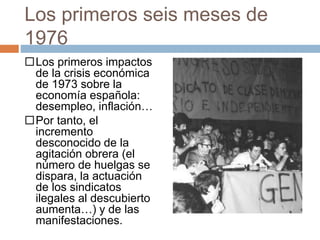 Los primeros seis meses de
1976
Los primeros impactos
de la crisis económica
de 1973 sobre la
economía española:
desempleo, inflación…
Por tanto, el
incremento
desconocido de la
agitación obrera (el
número de huelgas se
dispara, la actuación
de los sindicatos
ilegales al descubierto
aumenta…) y de las
manifestaciones.
 