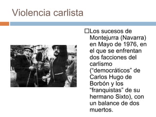 Violencia carlista
Los sucesos de
Montejurra (Navarra)
en Mayo de 1976, en
el que se enfrentan
dos facciones del
carlismo
(“democráticos” de
Carlos Hugo de
Borbón y los
“franquistas” de su
hermano Sixto), con
un balance de dos
muertos.
 