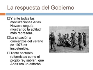 La respuesta del Gobierno
Y ante todas las
movilizaciones Arias
Navarro seguía
mostrando la actitud
más represora.
La situación a
comienzos del verano
de 1976 es
insostenible.
Tanto sectores
reformistas como el
propio rey sabían, que
Arias era un estorbo.
 