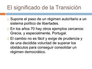El significado de la Transición
 Supone el paso de un régimen autoritario a un
sistema político de libertades.
 En los años 70 hay otros ejemplos cercanos:
Grecia, y especialmente, Portugal.
 El cambio no es fácil y exige de prudencia y
de una decidida voluntad de superar los
obstáculos para conseguir consolidar un
régimen democrático.
 