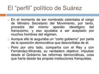 El “perfil” político de Suárez
 En el momento de ser nombrado ostentaba el cargo
de Ministro Secretario del Movimiento, por tanto,
procedía del mismo aparato ideológico del
franquismo, y eso ayudaba a ser aceptado por
muchos hombres del régimen.
 Aunque ello le auguraba un “corto gobierno” por parte
de la oposición democrática que desconfiaba de él.
 Pero por otro lado, compartía con el Rey y con
Fernández-Miranda, su verdadero objetivo: impulsar
desde el Gobierno las reformas democráticas, cosa
que haría desde las propias instituciones franquistas.
 