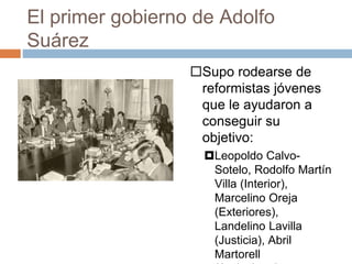 El primer gobierno de Adolfo
Suárez
Supo rodearse de
reformistas jóvenes
que le ayudaron a
conseguir su
objetivo:
Leopoldo Calvo-
Sotelo, Rodolfo Martín
Villa (Interior),
Marcelino Oreja
(Exteriores),
Landelino Lavilla
(Justicia), Abril
Martorell
 