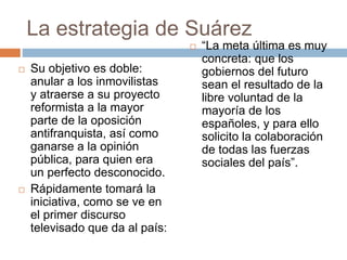 La estrategia de Suárez
 Su objetivo es doble:
anular a los inmovilistas
y atraerse a su proyecto
reformista a la mayor
parte de la oposición
antifranquista, así como
ganarse a la opinión
pública, para quien era
un perfecto desconocido.
 Rápidamente tomará la
iniciativa, como se ve en
el primer discurso
televisado que da al país:
 “La meta última es muy
concreta: que los
gobiernos del futuro
sean el resultado de la
libre voluntad de la
mayoría de los
españoles, y para ello
solicito la colaboración
de todas las fuerzas
sociales del país”.
 