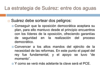 La estrategia de Suárez: entre dos aguas
 Suárez debe sortear dos peligros:
 Conseguir que la oposición democrática aceptara su
plan, para ello mantuvo desde el principio encuentros
con los líderes de la oposición, ofreciendo garantías
de seguridad en la realización del proceso
democrático.
 Convencer a los altos mandos del ejército de la
necesidad de las reformas. En este punto el papel del
rey fue fundamental, y el apoyo se tuvo “de
momento”.
 Y como se verá más adelante la clave será el PCE.
 