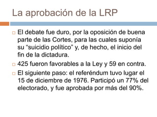 La aprobación de la LRP
 El debate fue duro, por la oposición de buena
parte de las Cortes, para las cuales suponía
su “suicidio político” y, de hecho, el inicio del
fin de la dictadura.
 425 fueron favorables a la Ley y 59 en contra.
 El siguiente paso: el referéndum tuvo lugar el
15 de diciembre de 1976. Participó un 77% del
electorado, y fue aprobada por más del 90%.
 