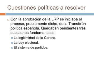 Cuestiones políticas a resolver
 Con la aprobación de la LRP se iniciaba el
proceso, propiamente dicho, de la Transición
política española. Quedaban pendientes tres
cuestiones fundamentales:
 La legitimidad de la Corona.
 La Ley electoral.
 El sistema de partidos.
 