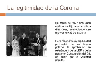 La legitimidad de la Corona
En Mayo de 1977 don Juan
cede a su hijo sus derechos
dinásticos, reconociendo a su
hijo como Rey de España.
Pero realmente su legitimidad
provendrá de un hecho
político: la aprobación en
referéndum de la LRP y de la
posterior Constitución del 78,
es decir, por la voluntad
popular.
 