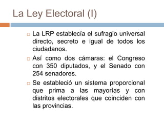 La Ley Electoral (I)
 La LRP establecía el sufragio universal
directo, secreto e igual de todos los
ciudadanos.
 Así como dos cámaras: el Congreso
con 350 diputados, y el Senado con
254 senadores.
 Se estableció un sistema proporcional
que prima a las mayorías y con
distritos electorales que coinciden con
las provincias.
 