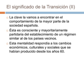 El significado de la Transición (II)
 La clave la vamos a encontrar en el
comportamiento de la mayor parte de la
sociedad española.
 Ésta es consciente y mayoritariamente
partidaria del establecimiento de un régimen
similar al de los países vecinos.
 Esta mentalidad respondía a los cambios
económicos, culturales y sociales que se
habían producido desde los años 60.
 