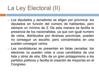 La Ley Electoral (II)
 Los diputados y senadores se eligen por provincia: los
diputados en función del número de habitantes, pero
siempre un mínimo de 2. De esta manera se facilita la
presencia de los nacionalistas, ya que con igual numero
de votos, distribuidos por diversas provincias, pueden
no conseguir un escaño; pero concentrados en una
pueden conseguir varios.
 Las candidaturas se presentan en listas cerradas: los
electores no pueden votar a unos candidatos de una
lista y otros de otra. Ello da un gran protagonismo a los
partidos políticos y facilita la creación de mayorías en el
Congreso.
 
