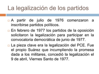 La legalización de los partidos
 A partir de julio de 1976 comenzaron a
inscribirse partidos políticos.
 En febrero de 1977 los partidos de la oposición
solicitaron la legalización para participar en la
convocatoria democrática de junio de 1977.
 La pieza clave era la legalización del PCE. Fue
el propio Suárez que incumpliendo la promesa
dada a los militares, concedió la legalización el
9 de abril, Viernes Santo de 1977.
 